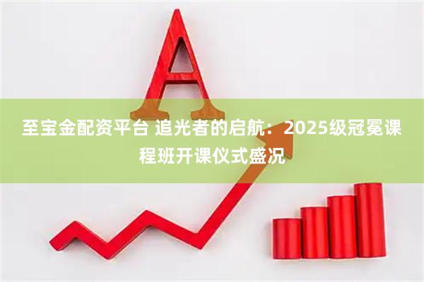 至宝金配资平台 追光者的启航：2025级冠冕课程班开课仪式盛况