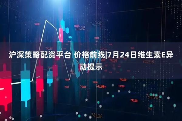 沪深策略配资平台 价格前线|7月24日维生素E异动提示